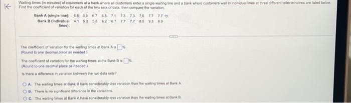 Waiting times (in minutes) of customers at a bank where all customers enter a single waiting line and a bank where customers wait in individual lines at three different teller windows are listed below
Find the coefficient of variation for each of the two sets of data, then compare the variation
Bank A (single line): 6.6 66 67 68 71 73 73 76 77 770
Bank B (individual 4.1 5.3 58 62 67 77 77 85 9.3 9.9
lines):
The coefficient of variation for the waiting times at Bank Ais
(Round to one decimal place as needed)
The coefficient of variation for the waring times at the Bank B
(Round to one decimal place as needed.)
Is there a difference in variation between the two data sets?
OA The waiting times at Bank B have considerably less variation than the waiting times at Bank A
OB. There is no significant difference in the variations
OC. The waiting times at Bank A have considerably less variation than the waiting times at Bank B