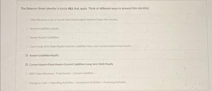 The Balance-Sheet identity is (circle ALL that apply. Think of different ways to present this identity):
Sales/Revenue-Cost of Goods Sold-Depreciation Interest Taxes-Net Income
Assets Liabilities Equity
Assets Equity-Liabilities
Cash-Long-term Debt Equity+Current Liabilities-Non-Cash Current Assets-Fixed Assets
Assets Liabilities+Equity
Current Assets Fixed Assets Current Liabilities+Long-term Debt+Equity
EBIT-Sales/Revenue- Fixed Assets + Current Liabilities
Change in Cash-Operating Activities + Investment Activities+ Financing Activities