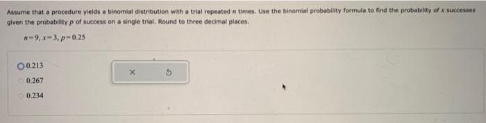 Assume that a procedure yields a binomial distribution with a trial repeated # times. Use the binomial probability formula to find the probability of x successes
given the probability p of success on a single trial. Round to three decimal places.
n-9, x-3, p=0.25
00.213
0.267
0.234