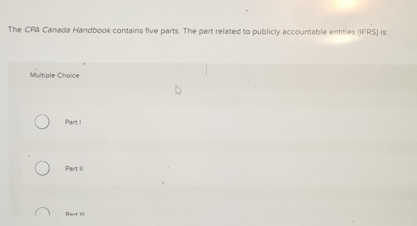 The CPA Canada Handbook contains five parts. The part related to publicly accountable entities (IFRS) is:
Multiple Choice
Part I
Part II
Part III