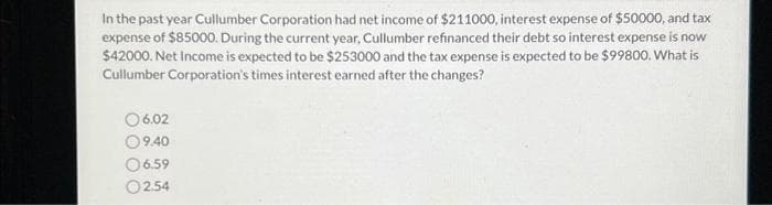 In the past year Cullumber Corporation had net income of $211000, interest expense of $50000, and tax
expense of $85000. During the current year, Cullumber refinanced their debt so interest expense is now
$42000. Net Income is expected to be $253000 and the tax expense is expected to be $99800. What is
Cullumber Corporation's times interest earned after the changes?
06.02
9.40
6.59
02.54