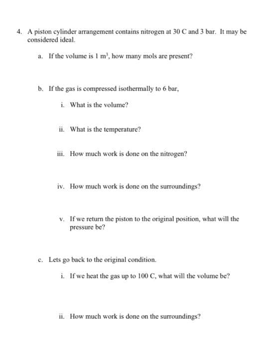 4. A piston cylinder arrangement contains nitrogen at 30 C and 3 bar. It may be
considered ideal.
a. If the volume is 1 m³, how many mols are present?
b. If the gas is compressed isothermally to 6 bar,
i. What is the volume?
ii. What is the temperature?
iii. How much work is done on the nitrogen?
iv. How much work is done on the surroundings?
v. If we return the piston to the original position, what will the
pressure be?
c. Lets go back to the original condition.
i. If we heat the gas up to 100 C, what will the volume be?
ii. How much work is done on the surroundings?