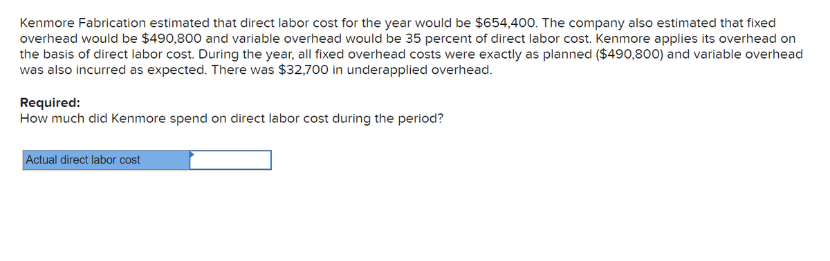 Kenmore Fabrication estimated that direct labor cost for the year would be $654,400. The company also estimated that fixed
overhead would be $490,800 and variable overhead would be 35 percent of direct labor cost. Kenmore applies its overhead on
the basis of direct labor cost. During the year, all fixed overhead costs were exactly as planned ($490,800) and variable overhead
was also incurred as expected. There was $32,700 in underapplied overhead.
Required:
How much did Kenmore spend on direct labor cost during the period?
Actual direct labor cost