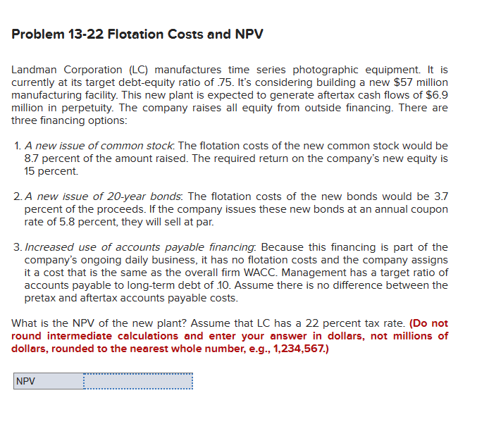 Problem 13-22 Flotation Costs and NPV
Landman Corporation (LC) manufactures time series photographic equipment. It is
currently at its target debt-equity ratio of 75. It's considering building a new $57 million
manufacturing facility. This new plant is expected to generate aftertax cash flows of $6.9
million in perpetuity. The company raises all equity from outside financing. There are
three financing options:
1. A new issue of common stock. The flotation costs of the new common stock would be
8.7 percent of the amount raised. The required return on the company's new equity is
15 percent.
2. A new issue of 20-year bonds: The flotation costs of the new bonds would be 3.7
percent of the proceeds. If the company issues these new bonds at an annual coupon
rate of 5.8 percent, they will sell at par.
3. Increased use of accounts payable financing. Because this financing is part of the
company's ongoing daily business, it has no flotation costs and the company assigns
it a cost that is the same as the overall firm WACC. Management has a target ratio of
accounts payable to long-term debt of 10. Assume there is no difference between the
pretax and aftertax accounts payable costs.
What is the NPV of the new plant? Assume that LC has a 22 percent tax rate. (Do not
round intermediate calculations and enter your answer in dollars, not millions of
dollars, rounded to the nearest whole number, e.g., 1,234,567.)
NPV