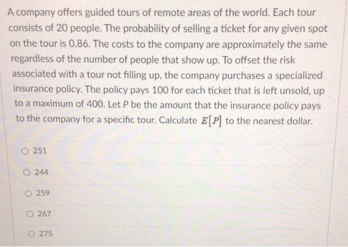 A company offers guided tours of remote areas of the world. Each tour
consists of 20 people. The probability of selling a ticket for any given spot
on the tour is 0.86. The costs to the company are approximately the same
regardless of the number of people that show up. To offset the risk
associated with a tour not filling up, the company purchases a specialized
insurance policy. The policy pays 100 for each ticket that is left unsold, up
to a maximum of 400. Let P be the amount that the insurance policy pays
to the company for a specific tour. Calculate E[P] to the nearest dollar.
O 251
O244
O 259
O 267
275