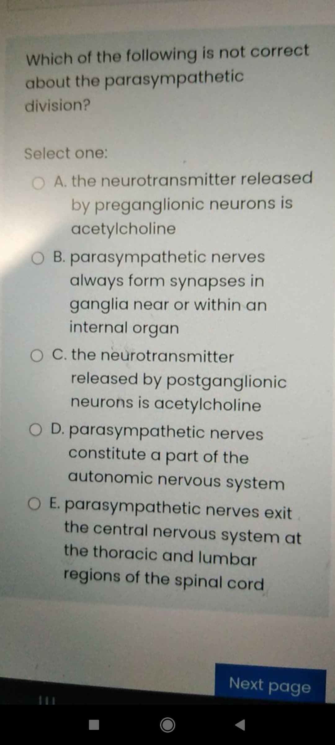 Which of the following is not correct
about the parasympathetic
division?
Select one:
O A. the neurotransmitter released
by preganglionic neurons is
acetylcholine
O B. parasympathetic nerves
always form synapses in
ganglia near or within an
internal organ
O C. the neurotransmitter
released by postganglionic
neurons is acetylcholine
D. parasympathetic nerves
constitute a part of the
autonomic nervous system
O E. parasympathetic nerves exit
the central nervous system at
the thoracic and lumbar
regions of the spinal cord
Next page
