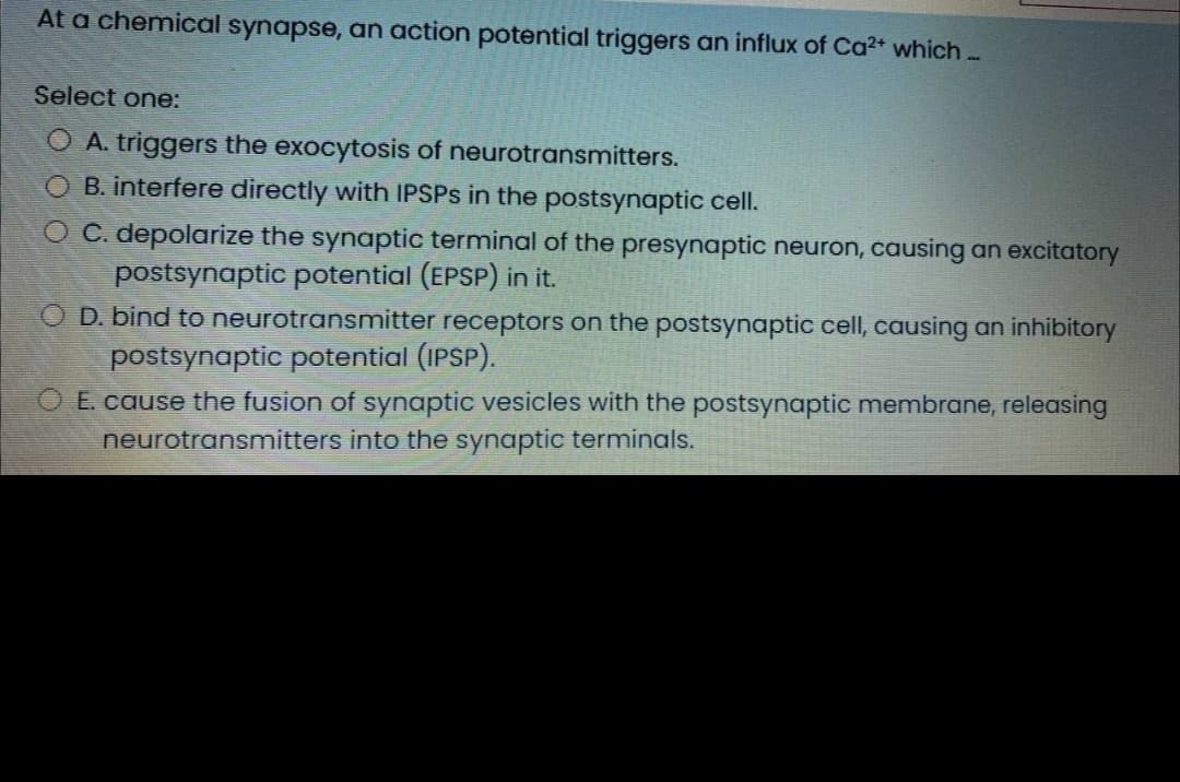 At a chemical synapse, an action potential triggers an influx of Ca²+ which ..
Select one:
O A. triggers the exocytosis of neurotransmitters.
O B. interfere directly with IPSPS in the postsynaptic cell.
O C. depolarize the synaptic terminal of the presynaptic neuron, causing an excitatory
postsynaptic potential (EPSP) in it.
D. bind to neurotransmitter receptors on the postsynaptic cell, causing an inhibitory
postsynaptic potential (IPSP).
O E. cause the fusion of synaptic vesicles with the postsynaptic membrane, releasing
neurotransmitters into the synaptic terminals.
