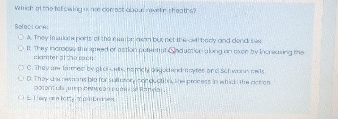Which of the following is not correct about myelin sheaths?
Select one:
O A They insulate parts of the neuron axon but not the cell body and dendrites.
O B. They increase the speed of action potential Onduction along an axon by increasing the
diamter of the axon.
O C. They are formed by glial cells, namely oligodendrocytes and Schwann cells.
O D. They are responsible for saltatory conduction, the process in which the action
potentials jump.between nodes of Ranvier
O E. They are fatty membranes.
