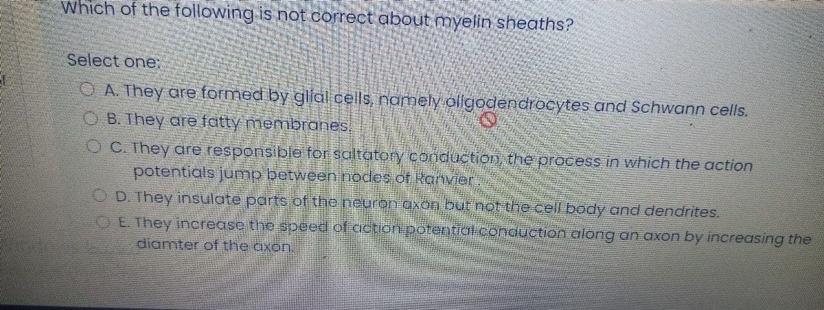 Which of the following is not correct about myelin sheaths?
Select one.
OA. They are formed by gla ceils namely oligodendrocytes and Schwann cells,
B. They are fatty membranes!
C. They are responsible for saltatory conduction the process in which the action
potentials jump between nodes of Ranvier
OD. They insulate parts of the neuron axon butnof the cell body and dendrites.
OE. They increase the speed of cction potential.conduction along an axon by increasing the
diamter of the axon.
