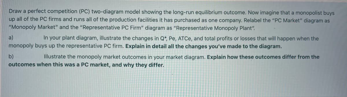 Draw a perfect competition (PC) two-diagram model showing the long-run equilibrium outcome. Now imagine that a monopolist buys
up all of the PC firms and runs all of the production facilities it has purchased as one company. Relabel the "PC Market" diagram as
"Monopoly Market" and the "Representative PC Firm" diagram as "Representative Monopoly Plant".
a)
In your plant diagram, illustrate the changes in Q*, Pe, ATCE, and total profits or losses that will happen when the
monopoly buys up the representative PC firm. Explain in detail all the changes you've made to the diagram.
b)
Illustrate the monopoly market outcomes in your market diagram. Explain how these outcomes differ from the
outcomes when this was a PC market, and why they differ.
