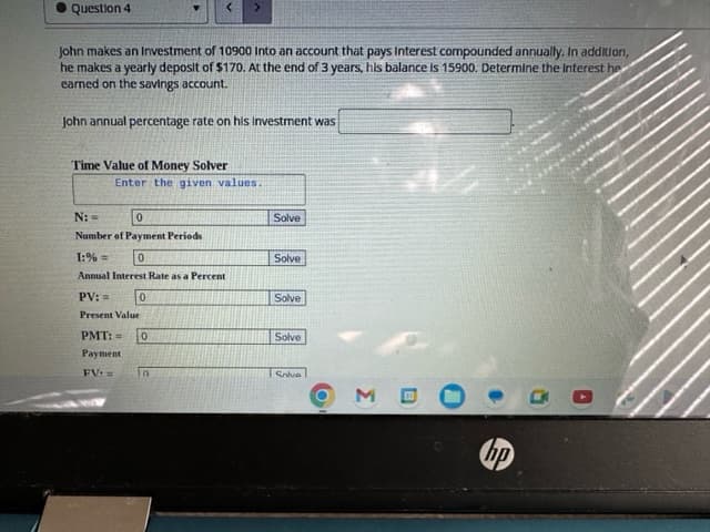 Question 4
John makes an Investment of 10900 Into an account that pays Interest compounded annually. In addition,
he makes a yearly deposit of $170. At the end of 3 years, his balance is 15900. Determine the Interest he
earned on the savings account.
John annual percentage rate on his investment was
Time Value of Money Solver
Enter the given values.
N: =
0
Number of Payment Periods
1:%=
0
Annual Interest Rate as a Percent
PV: =
Present Value
0
PMT: = 0
Payment
FV: =
in
Solve
Solve
Solve
Solve
Salve
3
31