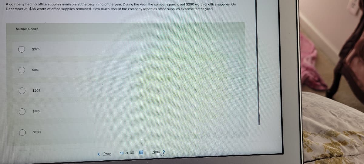 A company had no office supplies available at the beginning of the year. During the year, the company purchased $290 worth of office supplies. On
December 31, $85 worth of office supplies remained. How much should the company report as office supplies expense for the year?
Multiple Choice
$375.
$85.
$205
$185.
$290
< Prev
13 of 30
Next
