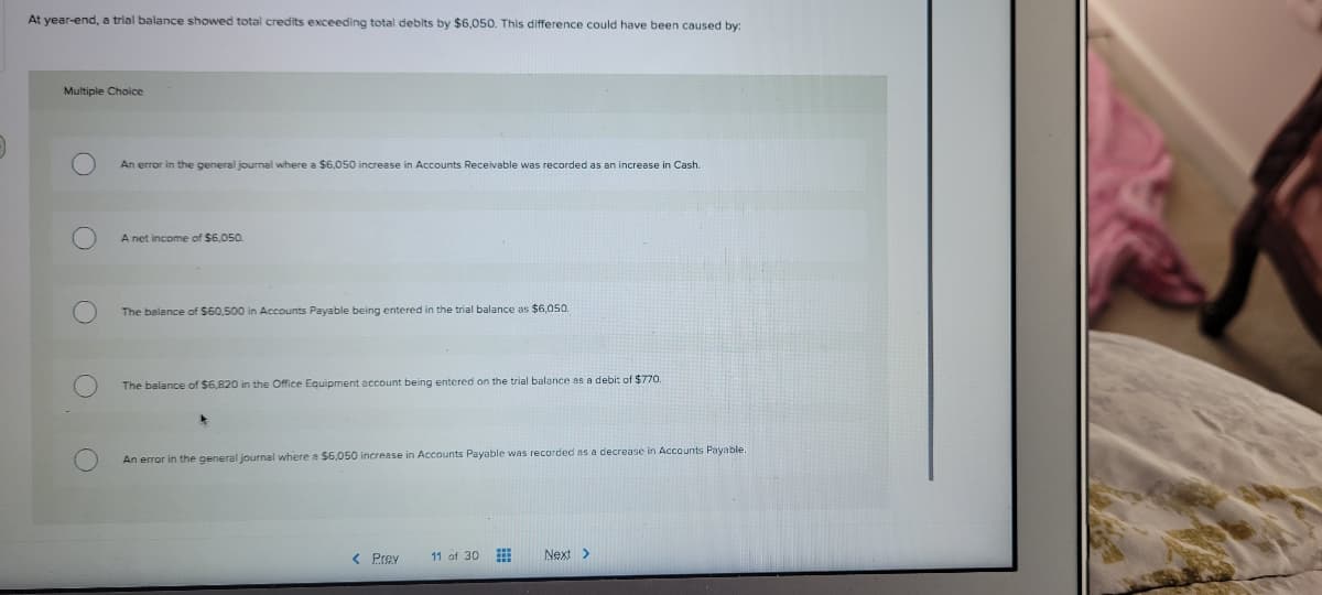 At year-end, a trial balance showed total credits exceeding total debits by $6,050. This difference could have been caused by:
Multiple Choice
An error in the general journal where a $6,050 increase in Accounts Receivable was recorded
an increase in Cash.
A net income of $6,050.
The belance of $60,500 in Accounts Payable being entered in the trial balance as $6,050.
The balance of $6,820 in the Office Equipment account being entered on the trial balance as a debi: of $770.
An error in the general journal where a $6,050 increase in Accounts Payable was recorded as a decrease in Accounts Payable.
< Prev
11 of 30
Next>
