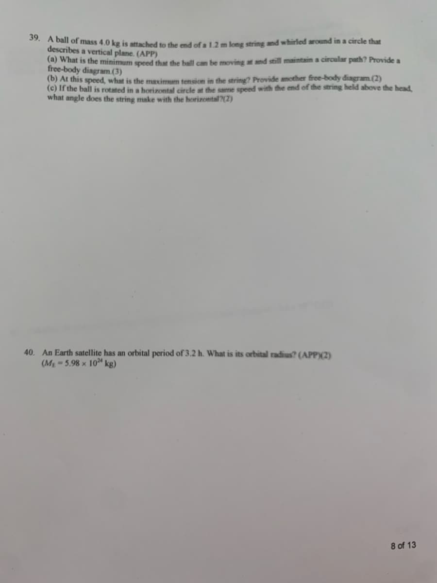 39. A ball of mass 4.0 kg is attached to the end of a 1.2 m long string and whirled around in a circle that
describes a vertical plane. (APP)
(a) What is the minimum speed that the ball can be moving at and still maintain a circular path? Provide a
free-body diagram(3)
(b) At this speed, what is the maximum tension in the string? Provide another free-body diagram.(2)
(c) If the ball is rotated in a horizontal circle at the same speed with the end of the string held above the head,
what angle does the string make with the horizontall?(2)
40. An Earth satellite has an orbital period of 3.2 h. What is its orbital radius? (APP)(2)
(ME=5.98 × 1024 kg)
8 of 13