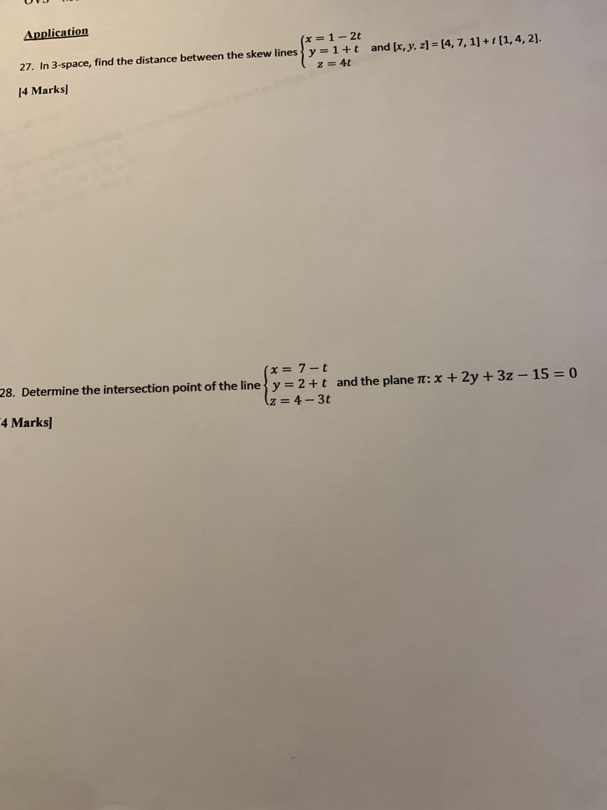 Application
x = 1-2t
27. In 3-space, find the distance between the skew lines y=1+t and [x, y, z] = [4, 7, 1] + 1 [1, 4, 2].
[4 Marks]
z = 4t
(x = 7-t
28. Determine the intersection point of the line y = 2+t and the plane π: x + 2y + 3z - 15 = 0
z=4-3t
4 Marks]