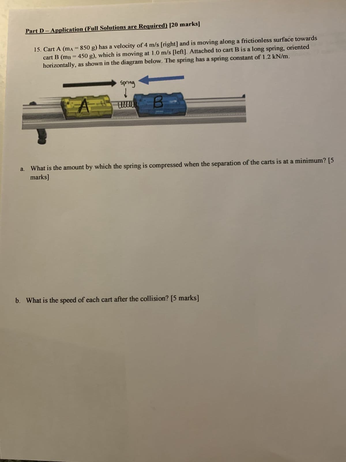 a.
Part D-Application (Full Solutions are Required) [20 marks]
15. Cart A (mA = 850 g) has a velocity of 4 m/s [right] and is moving along a frictionless surface towards
cart B (mB = 450 g), which is moving at 1.0 m/s [left]. Attached to cart B is a long spring, oriented
horizontally, as shown in the diagram below. The spring has a spring constant of 1.2 kN/m.
Spring
↓
A
www
B
What is the amount by which the spring is compressed when the separation of the carts is at a minimum? [5
marks]
b. What is the speed of each cart after the collision? [5 marks]