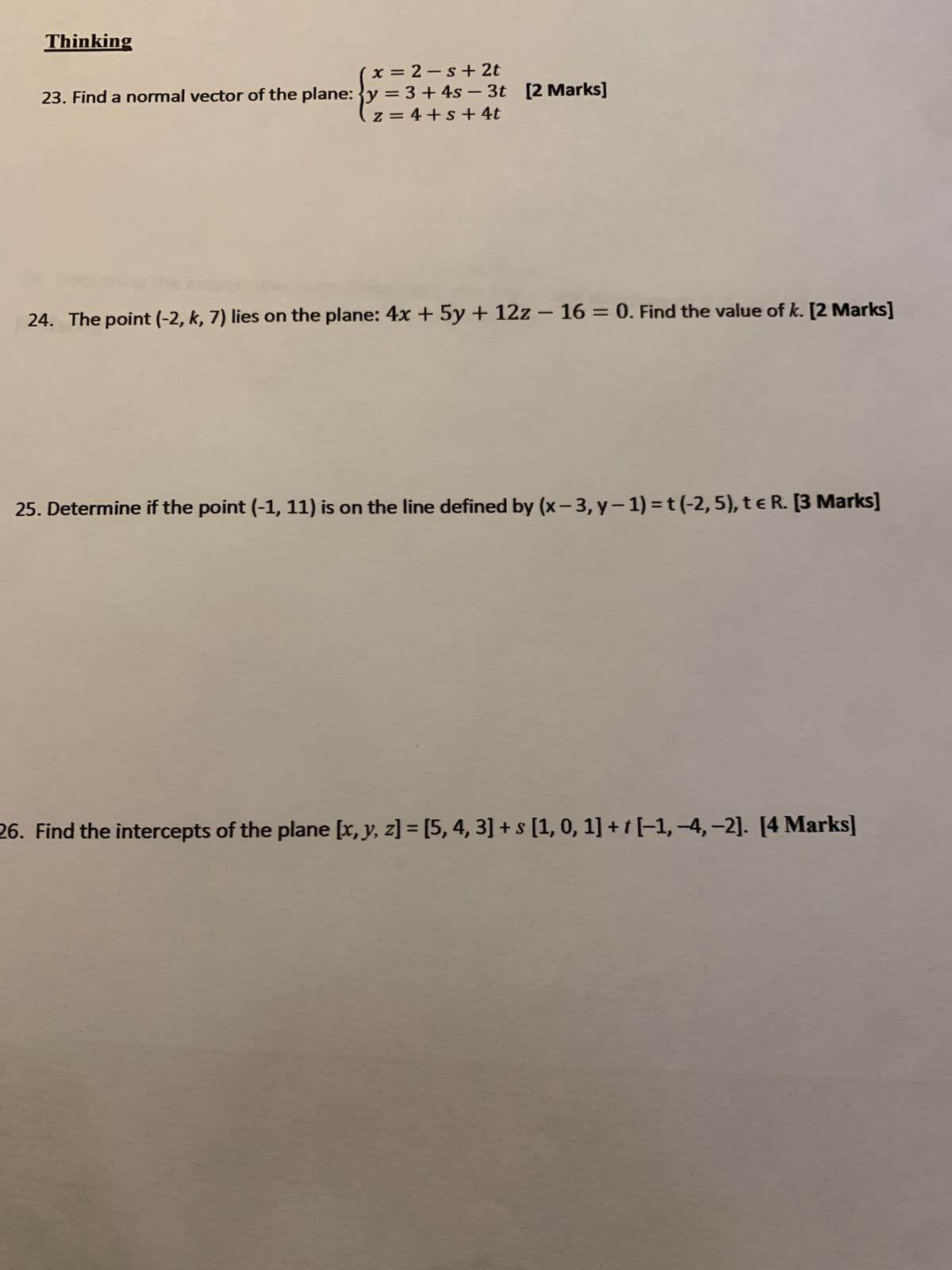 Thinking
x=2-s+ 2t
23. Find a normal vector of the plane: y = 3 + 4s-3t [2 Marks]
z=4+s+ 4t
24. The point (-2, k, 7) lies on the plane: 4x+5y + 12z - 16 = 0. Find the value of k. [2 Marks]
25. Determine if the point (-1, 11) is on the line defined by (x-3, y-1) = t (-2, 5), te R. [3 Marks]
26. Find the intercepts of the plane [x, y, z] = [5, 4, 3] + s [1, 0, 1] + [-1,-4,-2]. [4 Marks]