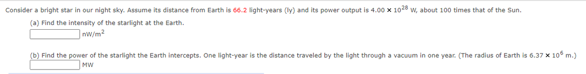 Consider a bright star in our night sky. Assume its distance from Earth is 66.2 light-years (ly) and its power output is 4.00 x 1028 w, about 100 times that of the Sun.
(a) Find the intensity of the starlight at the Earth.
|nW/m²
(b) Find the power of the starlight the Earth intercepts. One light-year is the distance traveled by the light through a vacuum in one year. (The radius of Earth is 6.37 x 106 m.)
MW
