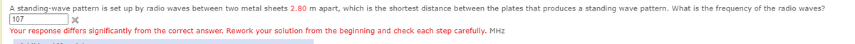 A standing-wave pattern is set up by radio waves between two metal sheets 2.80 m apart, which is the shortest distance between the plates that produces a standing wave pattern. What is the frequency of the radio waves?
107
Your response differs significantly from the correct answer. Rework your solution from the beginning and check each step carefully. MHz
