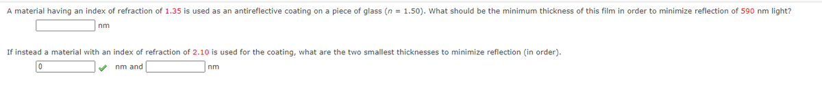 A material having an index of refraction of 1.35 is used as an antireflective coating on a piece of glass (n = 1.50). What should be the minimum thickness of this film in order to minimize reflection of 590 nm light?
nm
If instead a material with an index of refraction of 2.10 is used for the coating, what are the two smallest thicknesses to minimize reflection (in order).
nm and
nm
