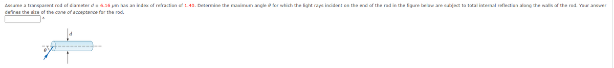 Assume a transparent rod of diameter d = 6.16 µm has an index of refraction of 1.40. Determine the maximum angle e for which the light rays incident on the end of the rod in the figure below are subject to total internal reflection along the walls of the rod. Your answer
defines the size of the cone of acceptance for the rod.
