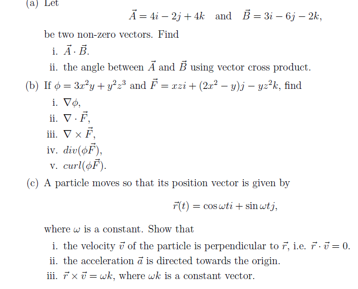 (a) Let
Ã = 4i — 2j + 4k and B = 3i - 6j – 2k,
be two non-zero vectors. Find
i. A.B.
ii. the angle between A and B using vector cross product.
(b) If ¢ = 3x²y + y²z³ and F = xzi + (2x² − y)j — yz²k, find
i. Vo,
ii. V . F,
iii. V × Ē,
iv. div(oF),
V. curl(OF).
(c) A particle moves so that its position vector is given by
r(t) = cos wti + sin wtj,
where w is a constant. Show that
i. the velocity of the particle is perpendicular to 7, i.e. 7. 7 = 0.
ii. the acceleration à is directed towards the origin.
iii. TX 7= wk, where wk is a constant vector.