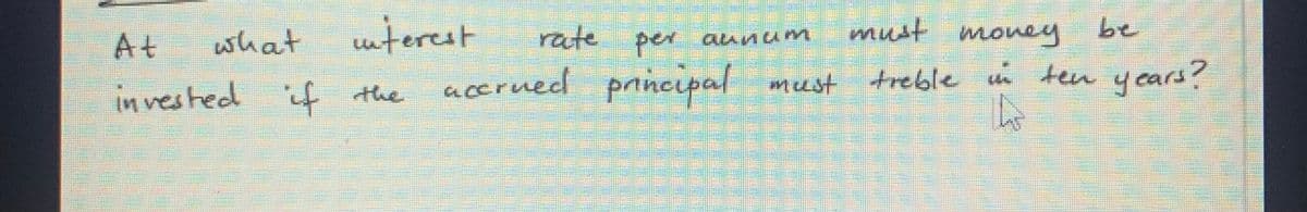 must money
must treble in ten years?
A
At
what
interest
rate per annum
invested if the accrued principal
be