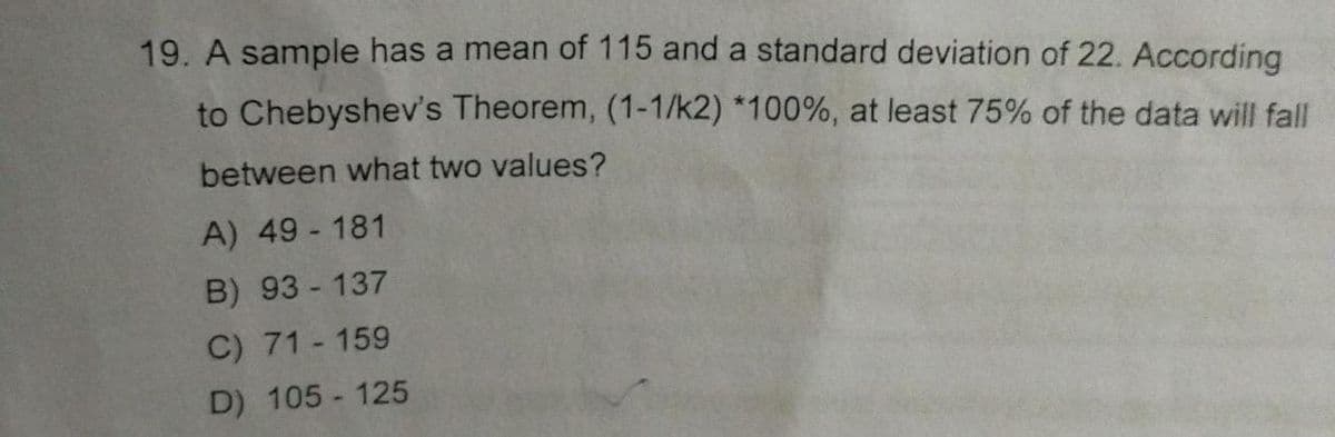 19. A sample has a mean of 115 and a standard deviation of 22. According
to Chebyshev's Theorem, (1-1/k2) *100%, at least 75% of the data will fall
between what two values?
A) 49-181
B) 93-137
C) 71-159
D) 105-125