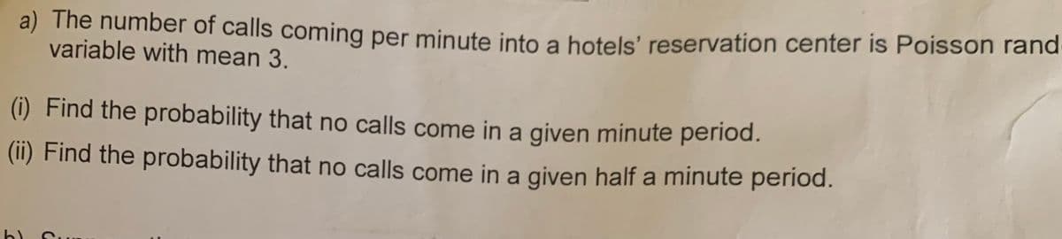 a) The number of calls coming per minute into a hotels' reservation center is Poisson rand
variable with mean 3.
(i) Find the probability that no calls come in a given minute period.
(ii) Find the probability that no calls come in a given half a minute period.
b) Su