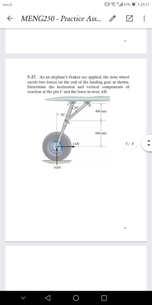 touch
|43% O 20:51
MENG250 - Practice Ass..
5-27. As an airplane's brakes are applied, the nose wheel
exerts two forces on the end of the landing gear as shown.
Determine the horizontal and vertical components of
reaction at the pin C and the force in strut AB.
30°
400 mm
-20°
600 mm
2 kN
4/8
6 kN
