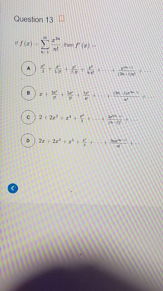 Question 13 I
If f (x)
then f' (x) =
n!
711
5-21 7.31 +4!
7-3!
(2n-| 1)n!
5z
71
(2n 1)r(an - 1)
2!
3!
4!
t..
n!
2 + 2x? + x1 + +..+ 2a )
(n– 1)!
+...
2x + 2x3 + x5 + +..+ 2nz(n -1)
+...
