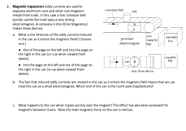 2. Magnetic Separators: Eddy currents are used to
separate aluminum cans and other non-magnetic
metals from trash. In this case a fast conveyor belt
quickly carries the trash pass a very strong
electromagnet. A company in Erie (Eriez Magnetics)
makes these devices.
a. What is the direction of the eddy currents induced
in the can as it enters the magnetic field? (Choose
one.)
• Out of the page on the left and into the page on
the right in the can (or cow when viewed from
above).
Into the page on the left and out of the page on
the right in the can (or cw when viewed from
above).
conveyer belt
can
can
non
metalic
powerlul
electromagnet bin
view from above
metallic
bin
metallic
bin
b. The fact that induced eddy currents are created in the can as it enters the magnetic field means that we can
treat the can as a small electromagnet. Which end of the can is the north pole (top/bottom)?
c. What happens to the can when it goes quickly over the magnet? This effect has also been purposed for
magnetic levitation trains. Note the main magnetic force on the can is vertical.