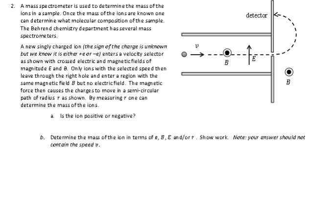 2. A mass spectrometer is used to determine the mass of the
ions in a sample. Once the mass of the ions are known one
can determine what molecular composition of the sample.
The Behrend chemistry department has several mass
spectrometers.
A new singly charged ion (the sign of the charge is unknown
but we know it is either +eor-e) enters a velocity selector
as shown with crossed electric and magnetic fields of
magnitude E and 8. Only ions with the selected speed then
leave through the right hole and enter a region with the
same magnetic field 8 but no electric field. The magnetic
force then causes the charges to move in a semi-circular
path of radius as shown. By measuring one can
determine the mass of the ions.
a. Is the ion positive or negative?
B
detector
-fo
B
b. Determine the mass of the ion in terms of e, 8, E and/or7. Show work. Note: your answer should not
contain the speed v.