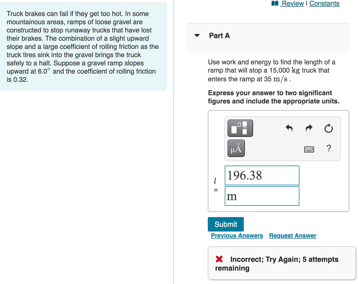 Review I Constants
Truck brakes can fail if they get too hot. In some
mountainous areas, ramps of loose gravel are
constructed to stop runaway trucks that have lost
their brakes. The combination of a slight upward
slope and a large coefficient of rolling friction as the
truck tires sink into the gravel brings the truck
safely to a halt. Suppose a gravel ramp slopes
upward at 6.0° and the coefficient of rolling friction
is 0.32.
Part A
Use work and energy to find the length of a
ramp that will stop a 15,000 kg truck that
enters the ramp at 35 m/s.
Express your answer to two significant
figures and include the appropriate units.
HA
?
196.38
m
Submit
Previous Answers Request Answer
X Incorrect; Try Again; 5 attempts
remaining
N II
