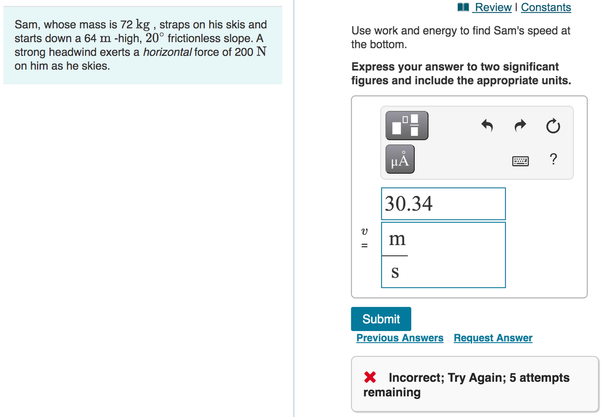 Review I Constants
Sam, whose mass is 72 kg , straps on his skis and
starts down a 64 m -high, 20° frictionless slope. A
strong headwind exerts a horizontal force of 200 N
on him as he skies.
Use work and energy to find Sam's speed at
the bottom.
Express your answer to two significant
figures and include the appropriate units.
HẢ
?
30.34
m
S
Submit
Previous Answers Request Answer
* Incorrect; Try Again; 5 attempts
remaining
