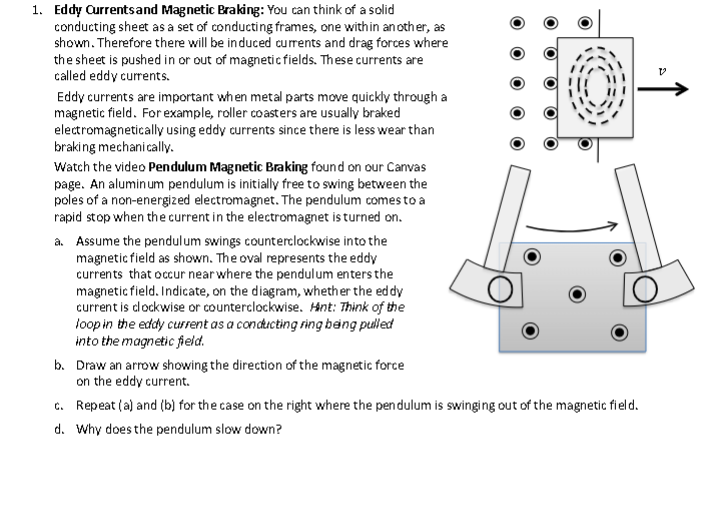 1. Eddy Currents and Magnetic Braking: You can think of a solid
conducting sheet as a set of conducting frames, one with in another, as
shown. Therefore there will be induced currents and drag forces where
the sheet is pushed in or out of magnetic fields. These currents are
called eddy currents.
Eddy currents are important when metal parts move quickly through a
magnetic field. For example, roller coasters are usually braked
electromagnetically using eddy currents since there is less wear than
braking mechanically.
Watch the video Pendulum Magnetic Braking found on our Canvas
page. An aluminum pendulum is initially free to swing between the
poles of a non-energized electromagnet. The pendulum comes to a
rapid stop when the current in the electromagnet is turned on.
a. Assume the pendulum swings counterclockwise into the
magnetic field as shown. The oval represents the eddy
currents that occur near where the pendulum enters the
magnetic field. Indicate, on the diagram, whether the eddy
current is clockwise or counterclockwise. Hint: Think of the
loop in the eddy current as a conducting ring being pulled
into the magnetic field.
b.
Draw an arrow showing the direction of the magnetic force
on the eddy current.
c. Repeat (a) and (b) for the case on the right where the pendulum is swinging out of the magnetic field.
d. Why does the pendulum slow down?