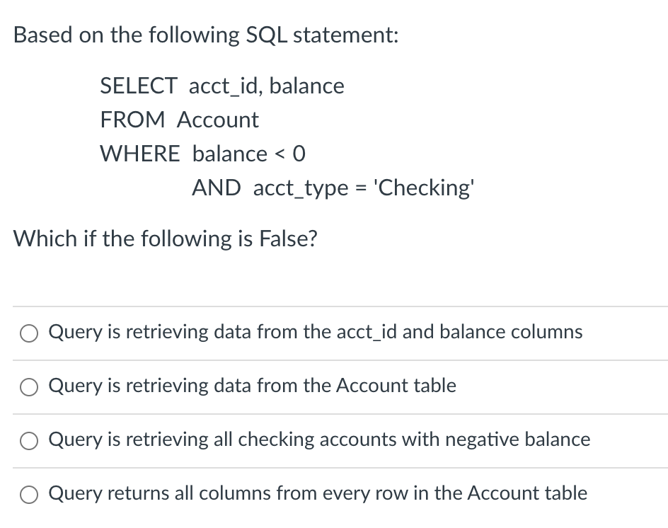 Based on the following SQL statement:
SELECT acct_id, balance
FROM Account
WHERE balance < 0
AND acct_type = 'Checking'
Which if the following is False?
Query is retrieving data from the acct_id and balance columns
Query is retrieving data from the Account table
Query is retrieving all checking accounts with negative balance
Query returns all columns from every row in the Account table
