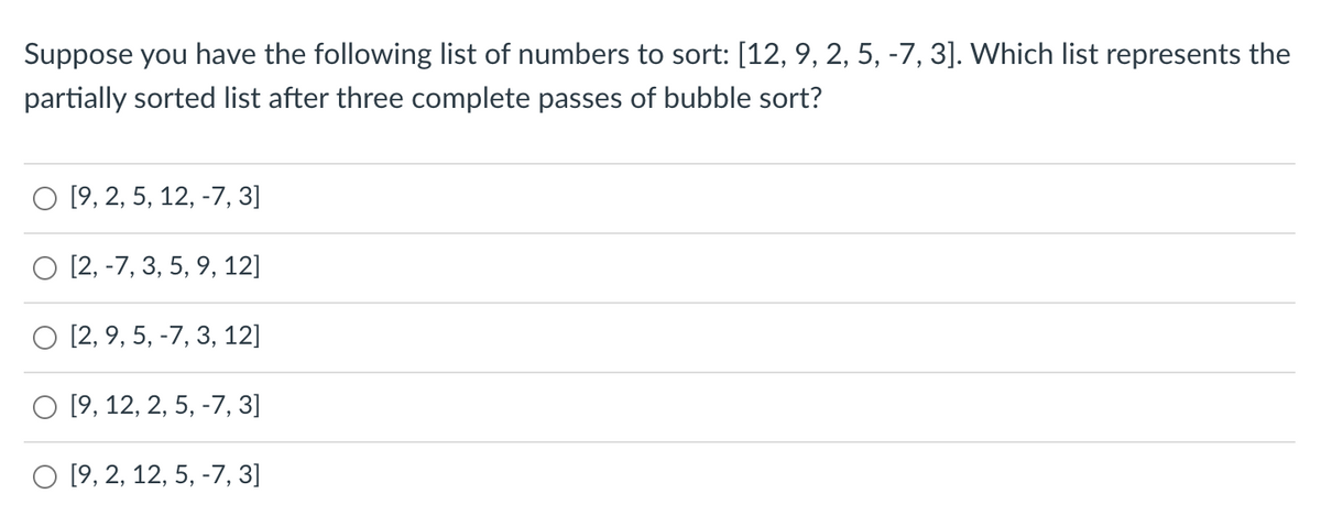 Suppose you have the following list of numbers to sort: [12, 9, 2, 5, -7, 3]. Which list represents the
partially sorted list after three complete passes of bubble sort?
[9, 2, 5, 12, -7, 3]
O [2, -7, 3, 5, 9, 12]
[2, 9, 5, -7, 3, 12]
O [9, 12, 2, 5, -7, 3]
O [9, 2, 12, 5, -7, 3]
