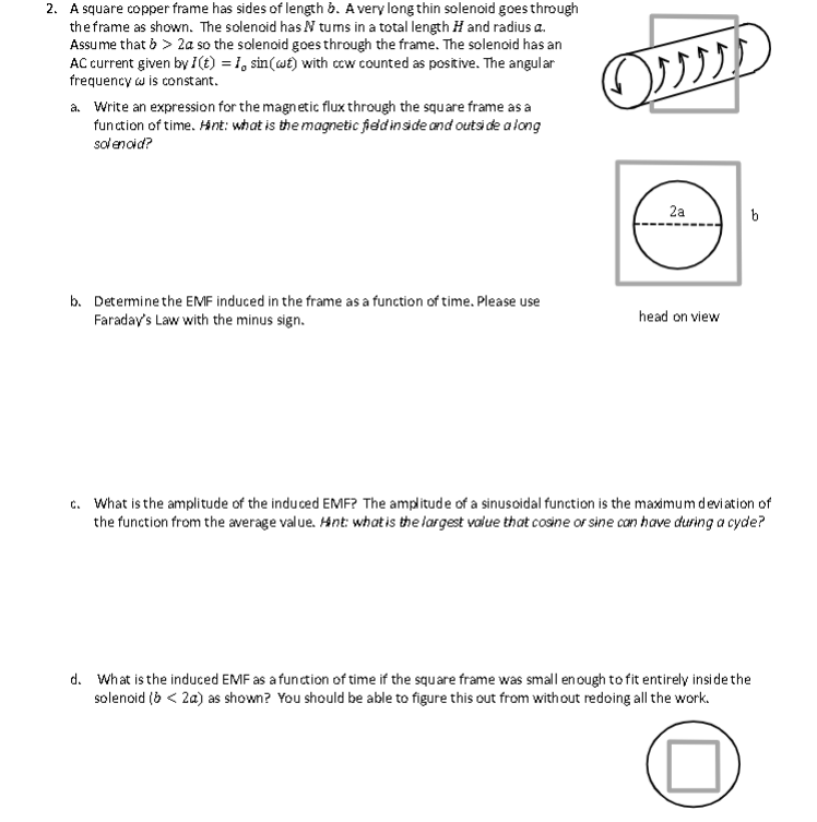 2. A square copper frame has sides of length b. A very long thin solenoid goes through
the frame as shown. The solenoid has N tums in a total length H and radius a.
Assume that > > 2a so the solenoid goes through the frame. The solenoid has an
AC current given by I(t) = 1, sin(at) with cow counted as positive. The angular
frequency w is constant.
a. Write an expression for the magnetic flux through the square frame as a
function of time. Hint: what is the magnetic field inside and outside a long
solenoid?
b. Determine the EMF induced in the frame as a function of time. Please use
Faraday's Law with the minus sign.
ފޕފ
O
2a
head on view
b
c. What is the amplitude of the induced EMF? The amplitude of a sinusoidal function is the maximum deviation of
the function from the average value. Hint: what is the largest value that cosine or sine can have during a cyde?
d. What is the induced EMF as a function of time if the square frame was small enough to fit entirely inside the
solenoid (> <2a) as shown? You should be able to figure this out from without redoing all the work.