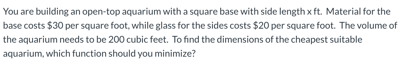 ese cusis $30 per square luo, while pless lor Lihe sides cost: $20 per squere fool. The volume
he aquarium reeds to be 200 cubic teet. To find the dimens ors of the cheapest su tasle
Auarium, waich turctinn shauld yauminimize
