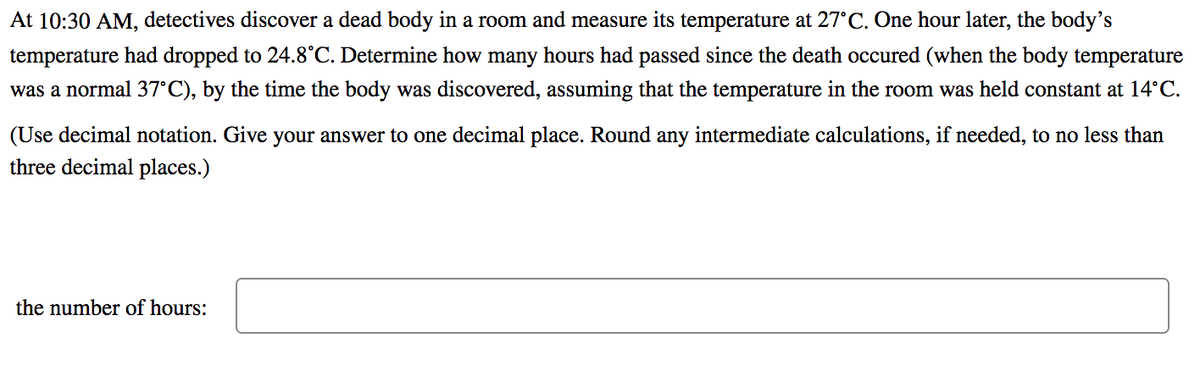 At 10:30 AM, detectives discover a dead body in a room and measure its temperature at 27°C. One hour later, the body's
temperature had dropped to 24.8°C. Determine how many hours had passed since the death occured (when the body temperature
was a normal 37°C), by the time the body was discovered, assuming that the temperature in the room was held constant at 14°C.
(Use decimal notation. Give your answer to one decimal place. Round any intermediate calculations, if needed, to no less than
three decimal places.)
the number of hours:
