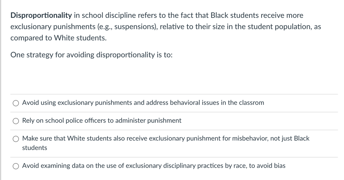 Disproportionality in school discipline refers to the fact that Black students receive more
exclusionary punishments (e.g., suspensions), relative to their size in the student population, as
compared to White students.
One strategy for avoiding disproportionality is to:
Avoid using exclusionary punishments and address behavioral issues in the classrom
Rely on school police officers to administer punishment
Make sure that White students also receive exclusionary punishment for misbehavior, not just Black
students
Avoid examining data on the use of exclusionary disciplinary practices by race, to avoid bias
