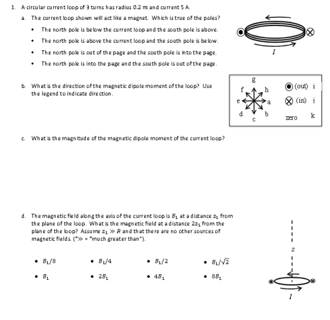 1. A circular current loop of 3 turns has radius 0.2 m and current 5 A.
a. The current loop shown will act like a magnet. Which is true of the poles?
• The north pole is below the current loop and the south pole is above.
The north pole is above the current loop and the south pole is below.
The north pole is out of the page and the south pole is into the page.
• The north pole is into the page and the south pole is out of the page.
•
b. What is the direction of the magnetic dipole moment of the loop? Use
the legend to indicate direction.
C. What is the magnitude of the magnetic dipole moment of the current loop?
d. The magnetic field along the axis of the current loop is 8₁ at a distance z₁ from
the plane of the loop. What is the magnetic field at a distance 22₁ from the
plane of the loop? Assume 2₁ » R and that there are no other sources of
magnetic fields. (">>= "much greater than").
• 8₁/8
8₁
8₁/4
• 28₁
• 8₁/2
• 48₁
• 8₁/√2
• 88₁
e
ho
g
h
a
(out) i
(in) i
k
zero