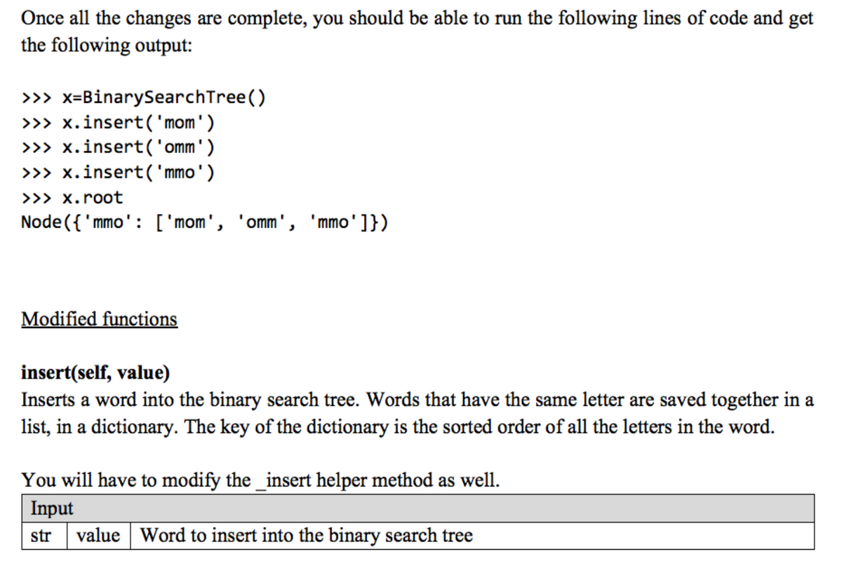 Once all the changes are complete, you should be able to run the following lines of code and get
the following output:
>>> x=BinarySearchTree()
>> x.insert('mom')
>>> x.insert('omm')
>>> x.insert( 'mmo')
>>> x.root
Node ({ 'mmo': ['mom', 'omm', 'mmo']})
Modified functions
insert(self, value)
Inserts a word into the binary search tree. Words that have the same letter are saved together in a
list, in a dictionary. The key of the dictionary is the sorted order of all the letters in the word.
You will have to modify the _insert helper method as well.
Input
value Word to insert into the binary search tree
str
