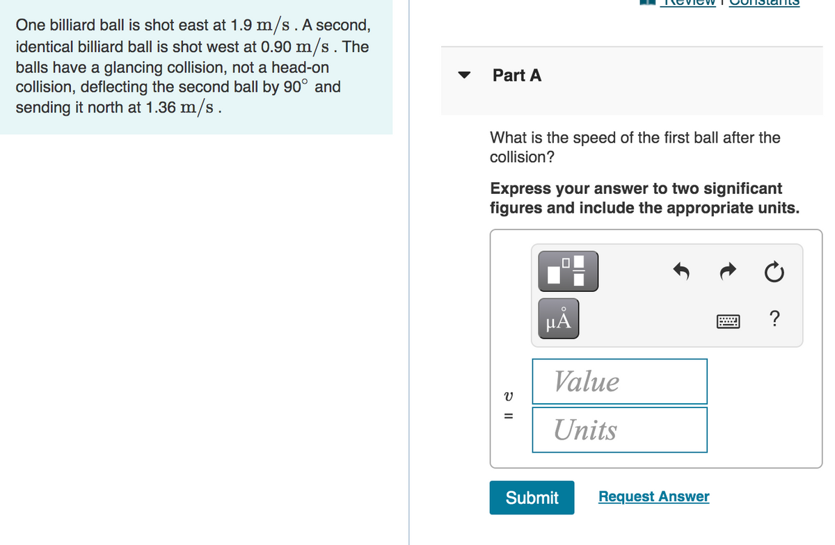 One billiard ball is shot east at 1.9 m/s. A second,
identical billiard ball is shot west at 0.90 m/s. The
balls have a glancing collision, not a head-on
collision, deflecting the second ball by 90° and
sending it north at 1.36 m/s.
Part A
What is the speed of the first ball after the
collision?
Express your answer to two significant
figures and include the appropriate units.
HẢ
Value
Units
Submit
Request Answer
