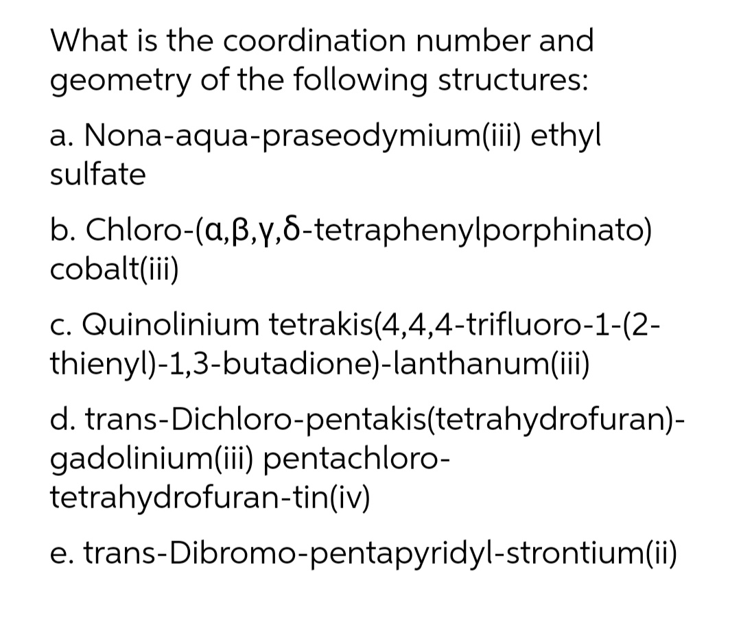 What is the coordination number and
geometry of the following structures:
a. Nona-aqua-praseodymium(ii) ethyl
sulfate
b. Chloro-(a,B,y,6-tetraphenylporphinato)
cobalt(ii)
c. Quinolinium tetrakis(4,4,4-trifluoro-1-(2-
thienyl)-1,3-butadione)-lanthanum(ii)
d. trans-Dichloro-pentakis(tetrahydrofuran)-
gadolinium(iii) pentachloro-
tetrahydrofuran-tin(iv)
e. trans-Dibromo-pentapyridyl-strontium(ii)
