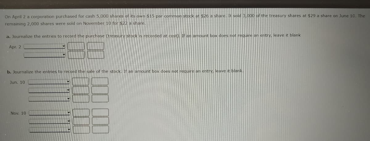 On April 2 a corporation purchased for cash 5,000 shares of its own $15 par common stock at $26 a share. It sold 3,000 of the treasury shares at $29 a share on June 10. The
remaining 2,000 shares were sold on November 10 for $22 a share.
a. Journalize the entries to record the purchase (treasury stock is recorded at cost). If an amount box does not require an entry, leave it blank
Apr. 2
b. Journalize the entries to record the sale of the stock. If an amount box does not require an entry, leave it blank.
Jun. 10
Nov. 10
M
Y
▼
♥