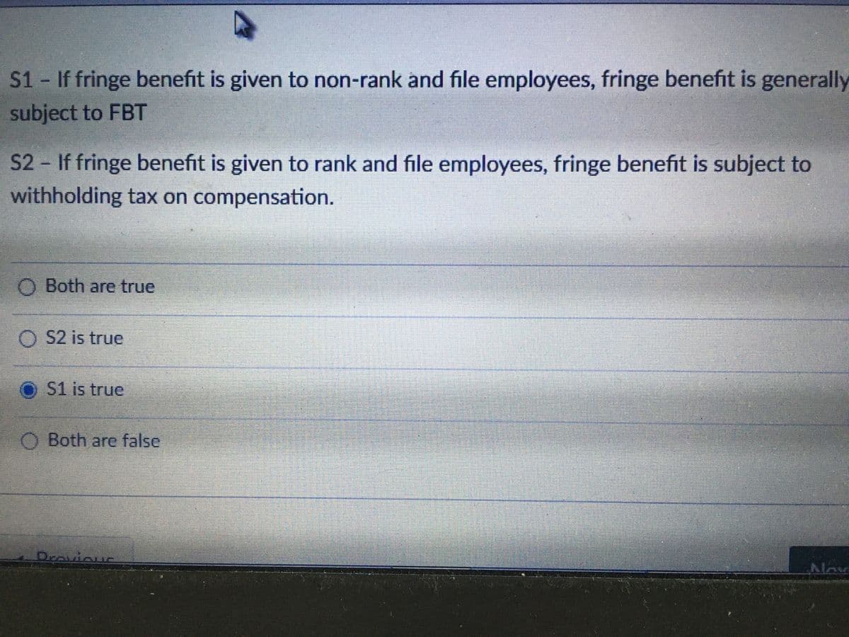 S1 If fringe benefit is given to non-rank and file employees, fringe benefit is generally
subject to FBT
S2 If fringe benefit is given to rank and file employees, fringe benefit is subject to
withholding tax on compensation.
O Both are true
O 52 is true
O S1 is true
O Both are false
Dravious
Nov
