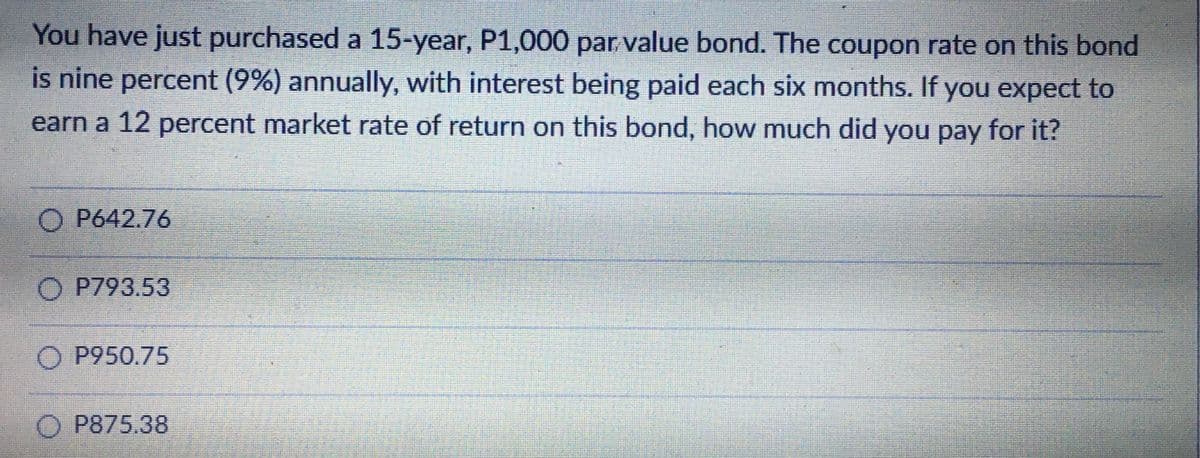 You have just purchased a 15-year, P1,000 par value bond. The coupon rate on this bond
is nine percent (9%) annually, with interest being paid each six months. If you expect to
earn a 12 percent market rate of return on this bond, how much did you pay for it?
O P642.76
O P793.53
O P950.75
O P875.38
