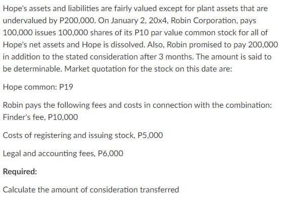 Hope's assets and liabilities are fairly valued except for plant assets that are
undervalued by P200,000. On January 2, 20x4, Robin Corporation, pays
100,000 issues 100,000 shares of its P10 par value common stock for all of
Hope's net assets and Hope is dissolved. Also, Robin promised to pay 200,000
in addition to the stated consideration after 3 months. The amount is said to
be determinable. Market quotation for the stock on this date are:
Hope common: P19
Robin pays the following fees and costs in connection with the combination:
Finder's fee, P10,000
Costs of registering and issuing stock, P5,000
Legal and accounting fees, P6,000
Required:
Calculate the amount of consideration transferred
